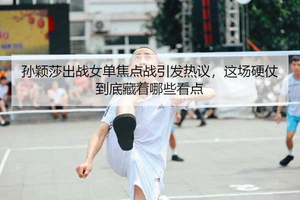 孙颖莎出战女单焦点战引发热议，这场硬仗到底藏着哪些看点